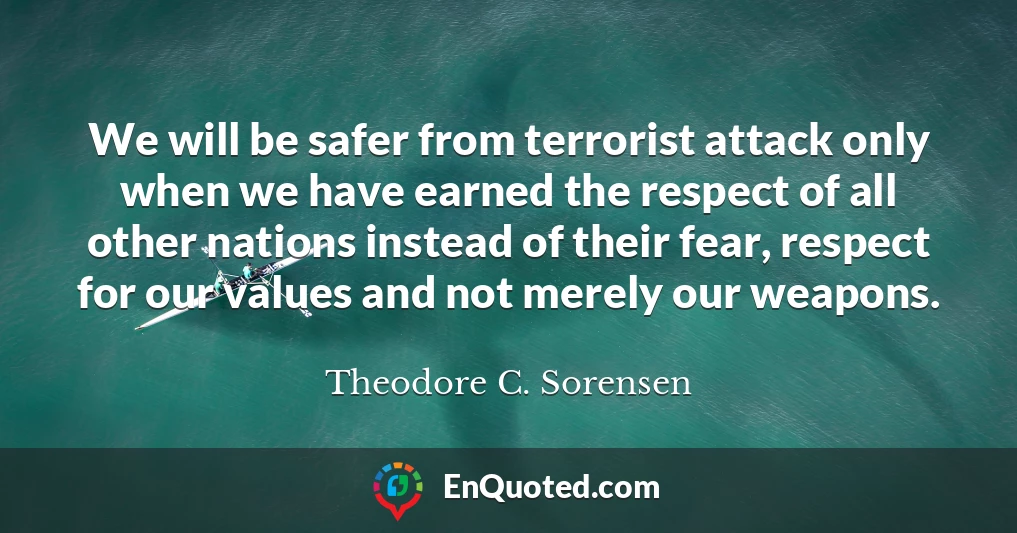 We will be safer from terrorist attack only when we have earned the respect of all other nations instead of their fear, respect for our values and not merely our weapons.