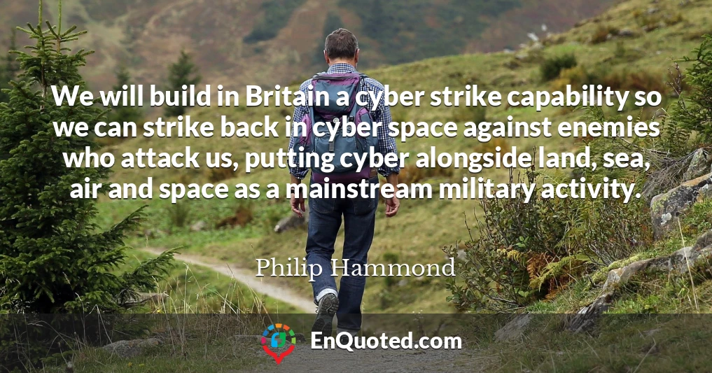 We will build in Britain a cyber strike capability so we can strike back in cyber space against enemies who attack us, putting cyber alongside land, sea, air and space as a mainstream military activity.