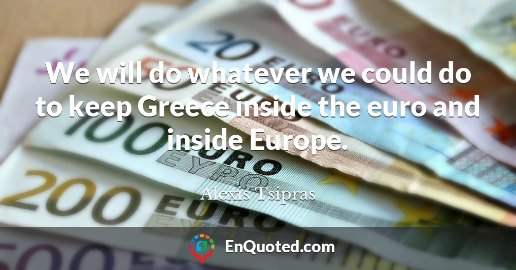 We will do whatever we could do to keep Greece inside the euro and inside Europe.