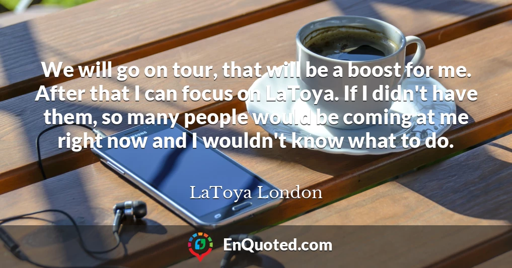 We will go on tour, that will be a boost for me. After that I can focus on LaToya. If I didn't have them, so many people would be coming at me right now and I wouldn't know what to do.