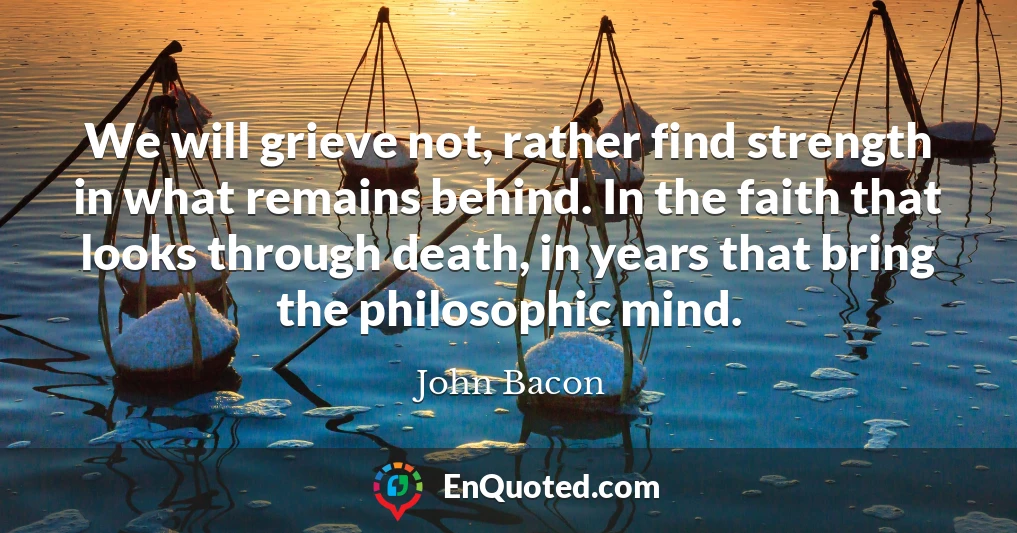 We will grieve not, rather find strength in what remains behind. In the faith that looks through death, in years that bring the philosophic mind.