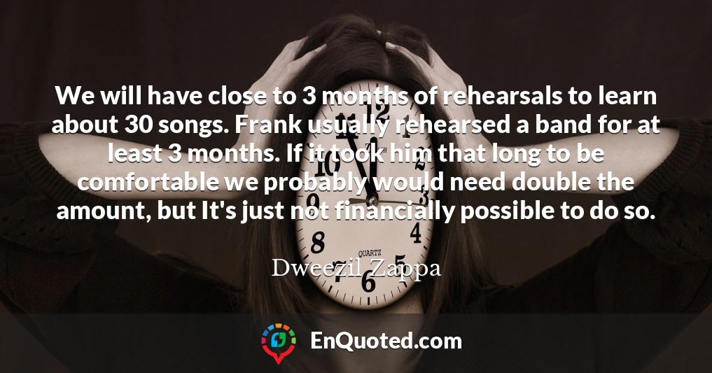 We will have close to 3 months of rehearsals to learn about 30 songs. Frank usually rehearsed a band for at least 3 months. If it took him that long to be comfortable we probably would need double the amount, but It's just not financially possible to do so.