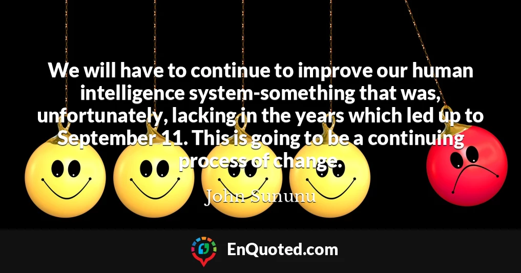 We will have to continue to improve our human intelligence system-something that was, unfortunately, lacking in the years which led up to September 11. This is going to be a continuing process of change.