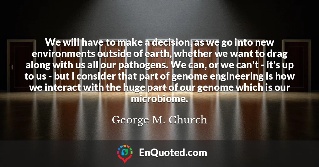 We will have to make a decision, as we go into new environments outside of earth, whether we want to drag along with us all our pathogens. We can, or we can't - it's up to us - but I consider that part of genome engineering is how we interact with the huge part of our genome which is our microbiome.