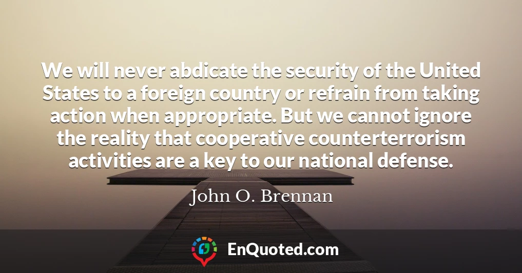 We will never abdicate the security of the United States to a foreign country or refrain from taking action when appropriate. But we cannot ignore the reality that cooperative counterterrorism activities are a key to our national defense.
