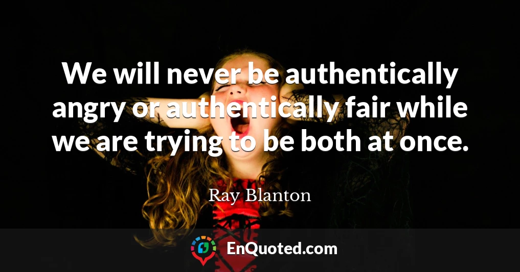 We will never be authentically angry or authentically fair while we are trying to be both at once.