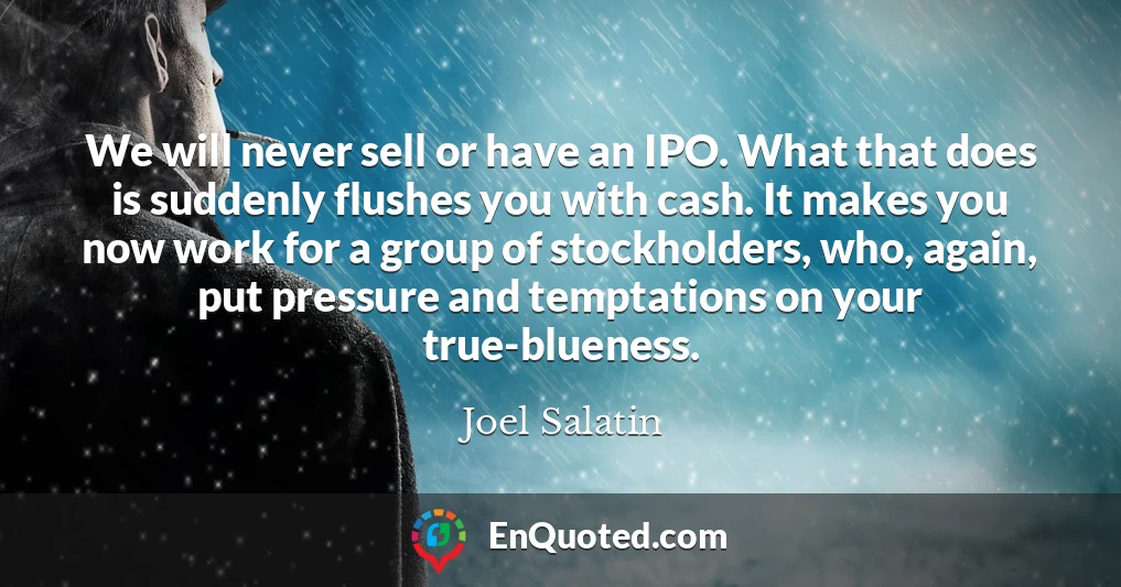 We will never sell or have an IPO. What that does is suddenly flushes you with cash. It makes you now work for a group of stockholders, who, again, put pressure and temptations on your true-blueness.
