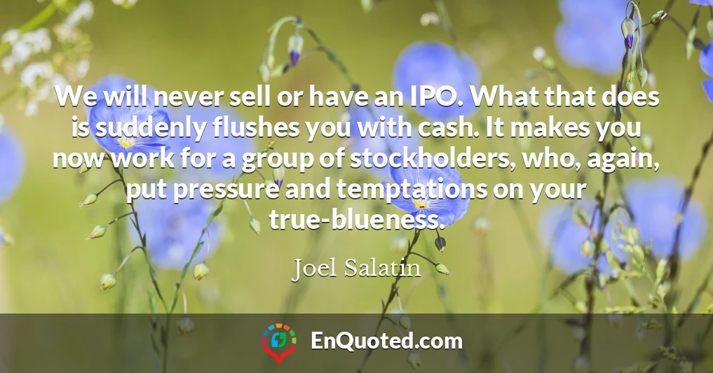 We will never sell or have an IPO. What that does is suddenly flushes you with cash. It makes you now work for a group of stockholders, who, again, put pressure and temptations on your true-blueness.