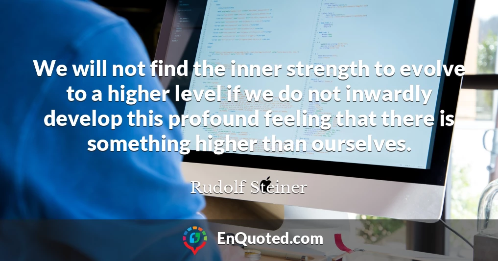 We will not find the inner strength to evolve to a higher level if we do not inwardly develop this profound feeling that there is something higher than ourselves.