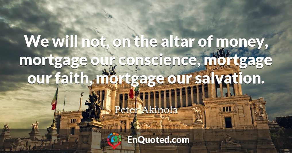 We will not, on the altar of money, mortgage our conscience, mortgage our faith, mortgage our salvation.