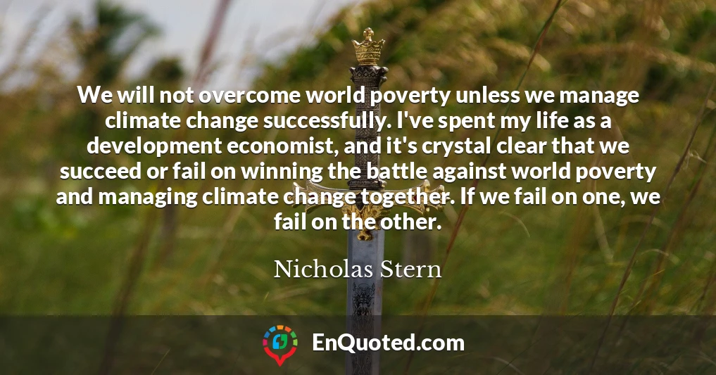 We will not overcome world poverty unless we manage climate change successfully. I've spent my life as a development economist, and it's crystal clear that we succeed or fail on winning the battle against world poverty and managing climate change together. If we fail on one, we fail on the other.