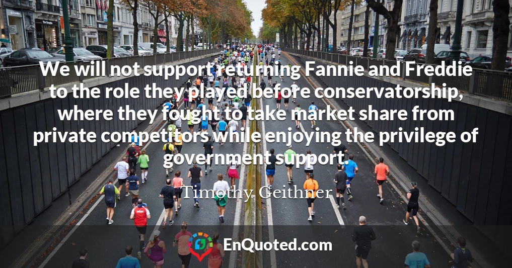 We will not support returning Fannie and Freddie to the role they played before conservatorship, where they fought to take market share from private competitors while enjoying the privilege of government support.