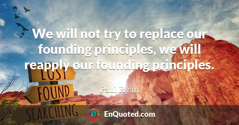 We will not try to replace our founding principles, we will reapply our founding principles.