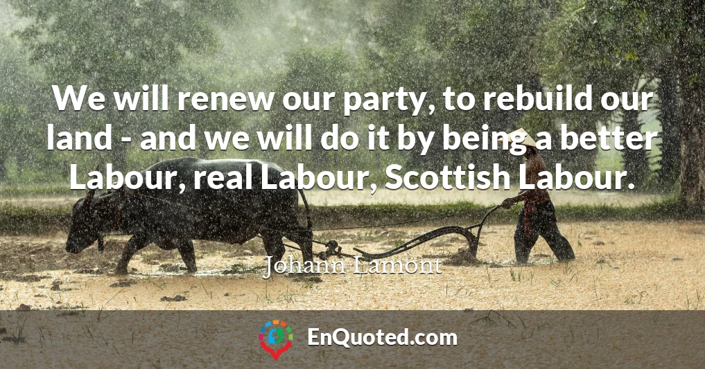 We will renew our party, to rebuild our land - and we will do it by being a better Labour, real Labour, Scottish Labour.