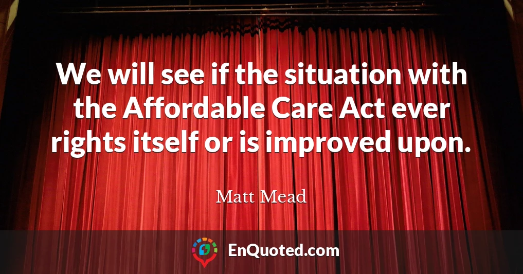 We will see if the situation with the Affordable Care Act ever rights itself or is improved upon.