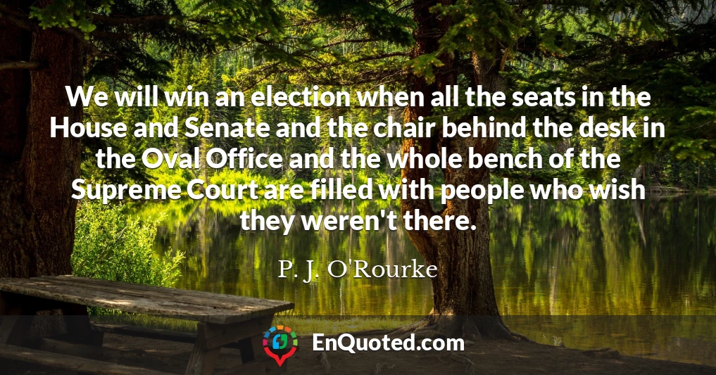 We will win an election when all the seats in the House and Senate and the chair behind the desk in the Oval Office and the whole bench of the Supreme Court are filled with people who wish they weren't there.
