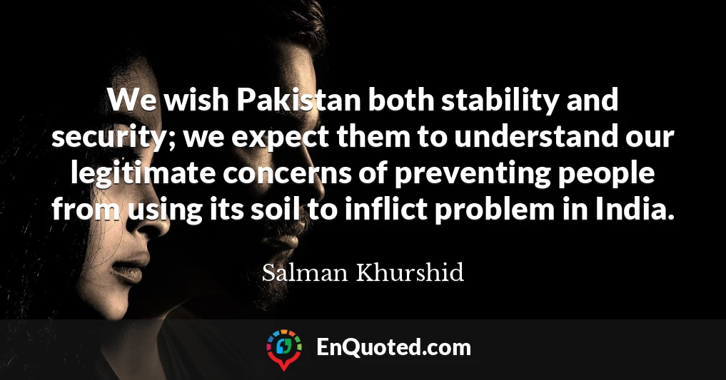 We wish Pakistan both stability and security; we expect them to understand our legitimate concerns of preventing people from using its soil to inflict problem in India.