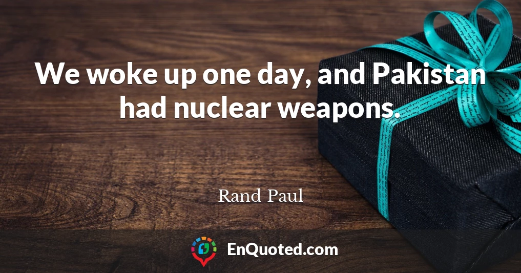 We woke up one day, and Pakistan had nuclear weapons.