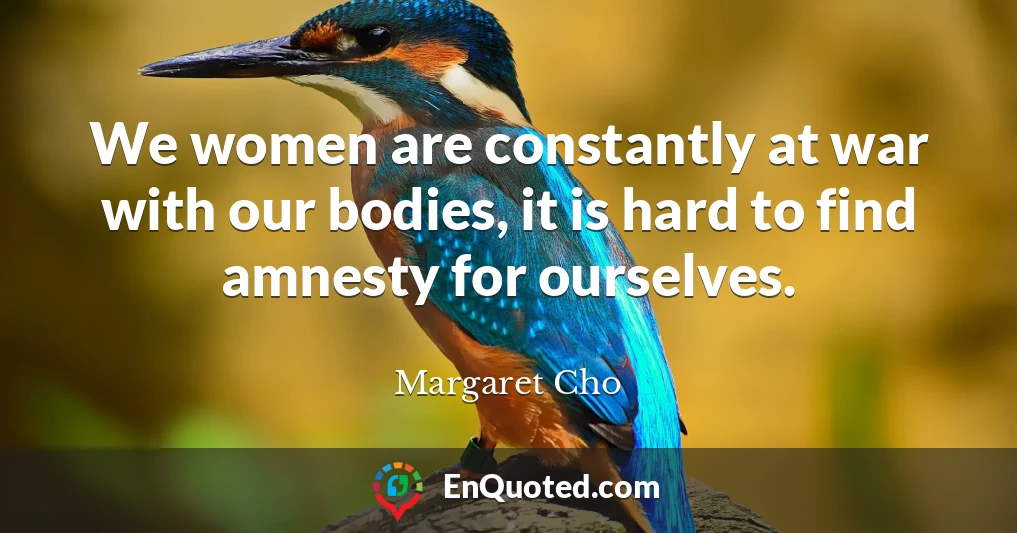 We women are constantly at war with our bodies, it is hard to find amnesty for ourselves.