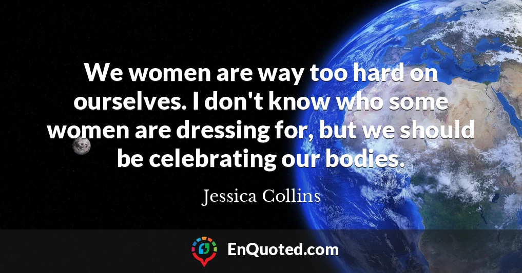 We women are way too hard on ourselves. I don't know who some women are dressing for, but we should be celebrating our bodies.