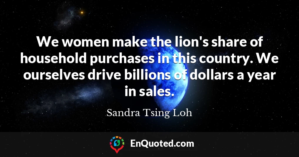 We women make the lion's share of household purchases in this country. We ourselves drive billions of dollars a year in sales.