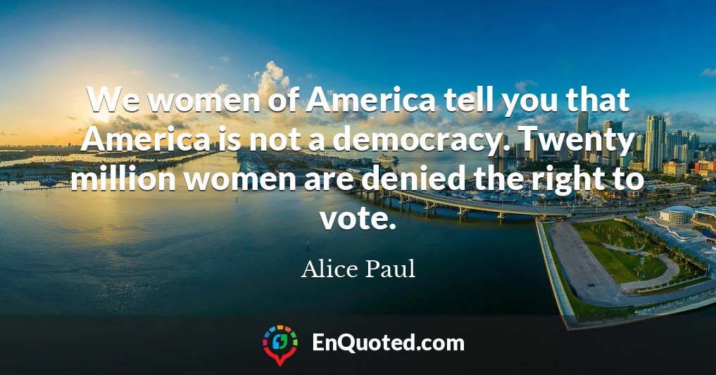 We women of America tell you that America is not a democracy. Twenty million women are denied the right to vote.
