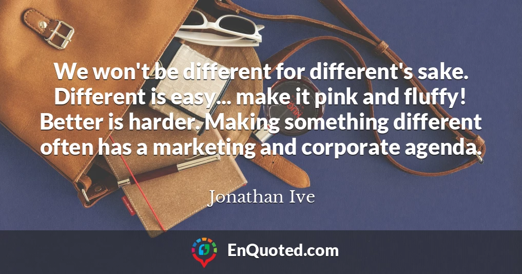 We won't be different for different's sake. Different is easy... make it pink and fluffy! Better is harder. Making something different often has a marketing and corporate agenda.