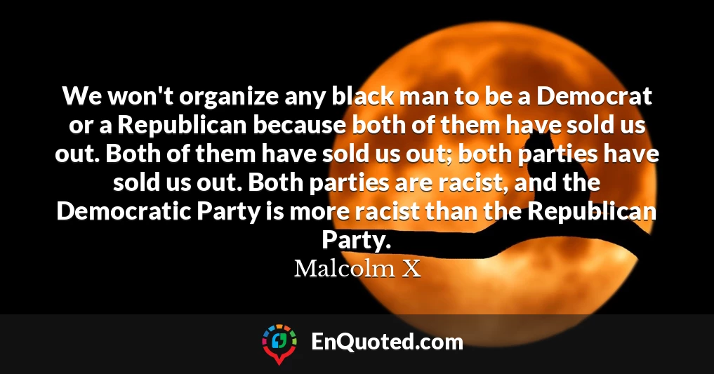 We won't organize any black man to be a Democrat or a Republican because both of them have sold us out. Both of them have sold us out; both parties have sold us out. Both parties are racist, and the Democratic Party is more racist than the Republican Party.