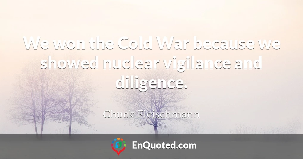 We won the Cold War because we showed nuclear vigilance and diligence.