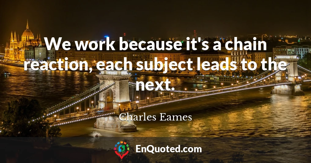 We work because it's a chain reaction, each subject leads to the next.