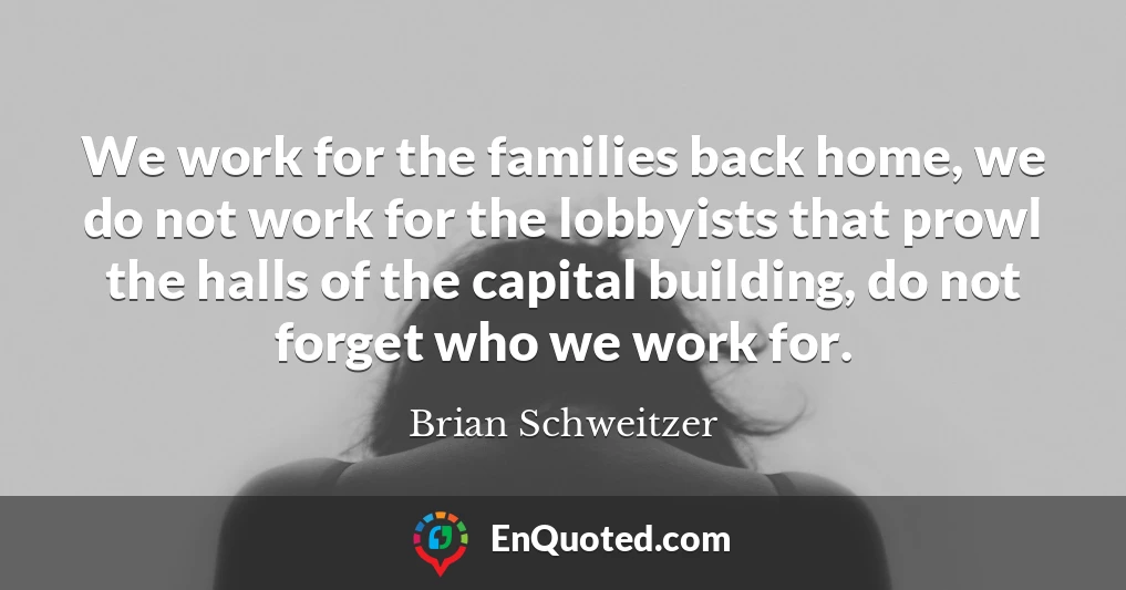 We work for the families back home, we do not work for the lobbyists that prowl the halls of the capital building, do not forget who we work for.