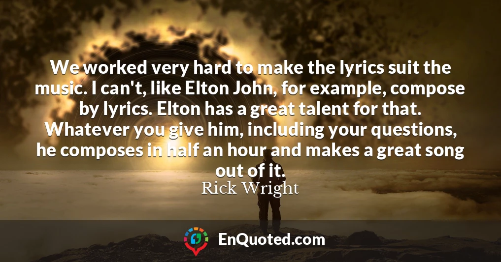We worked very hard to make the lyrics suit the music. I can't, like Elton John, for example, compose by lyrics. Elton has a great talent for that. Whatever you give him, including your questions, he composes in half an hour and makes a great song out of it.