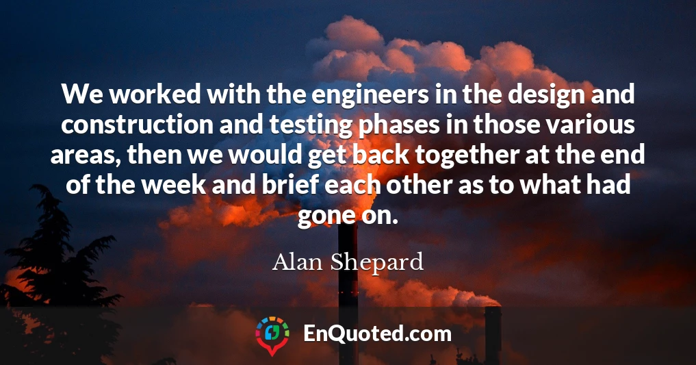 We worked with the engineers in the design and construction and testing phases in those various areas, then we would get back together at the end of the week and brief each other as to what had gone on.