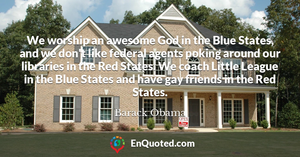 We worship an awesome God in the Blue States, and we don't like federal agents poking around our libraries in the Red States. We coach Little League in the Blue States and have gay friends in the Red States.