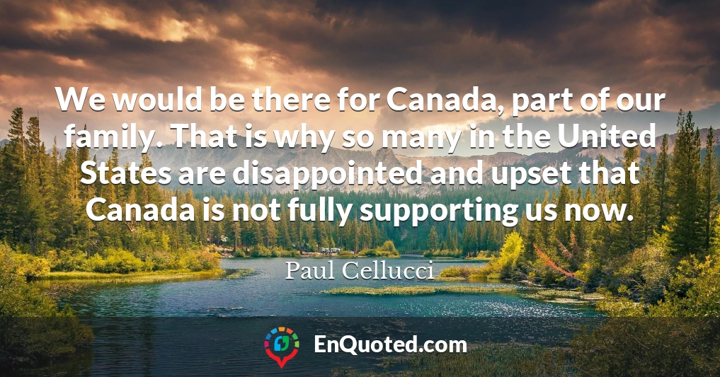 We would be there for Canada, part of our family. That is why so many in the United States are disappointed and upset that Canada is not fully supporting us now.