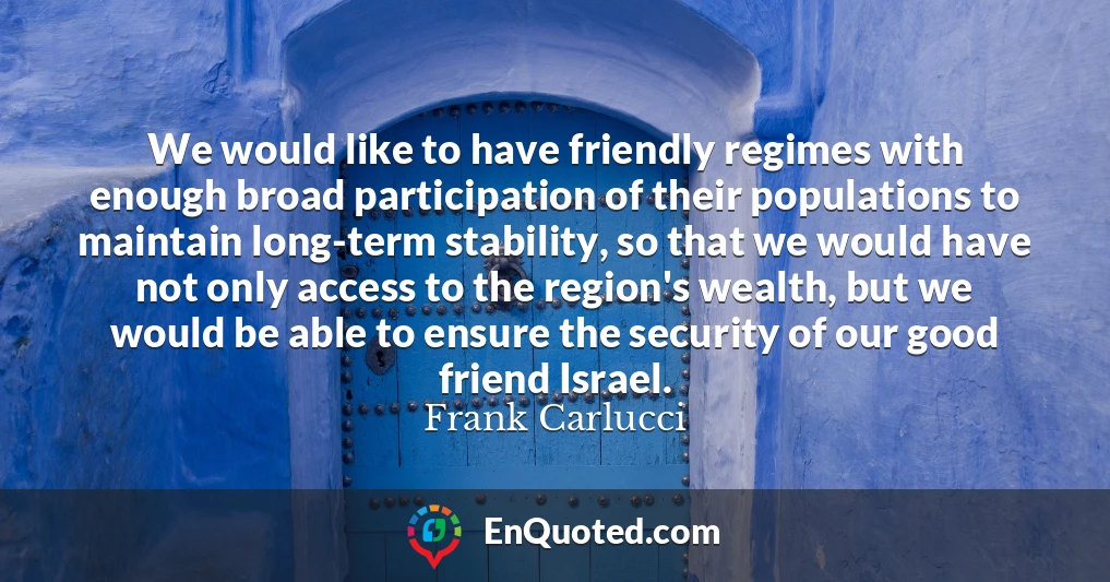 We would like to have friendly regimes with enough broad participation of their populations to maintain long-term stability, so that we would have not only access to the region's wealth, but we would be able to ensure the security of our good friend Israel.
