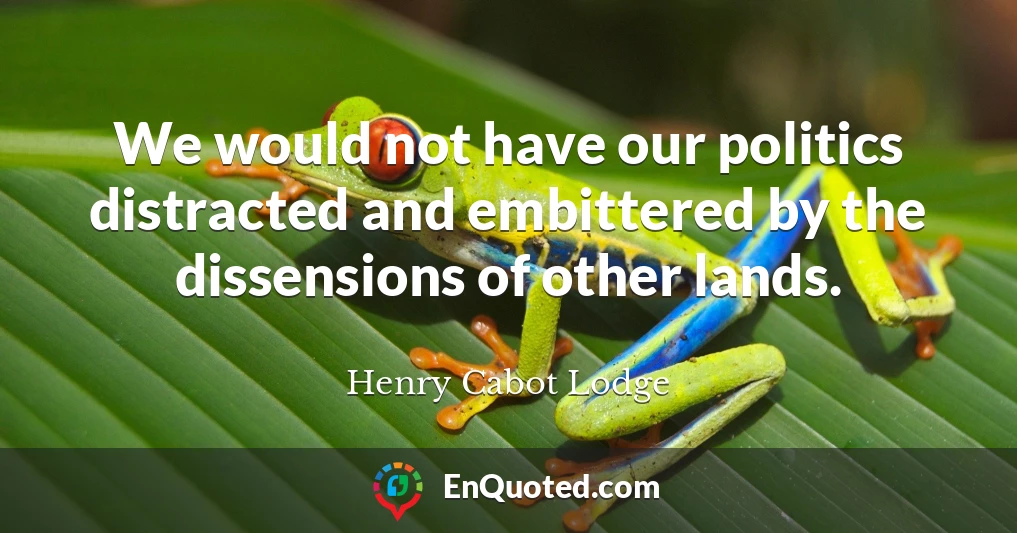 We would not have our politics distracted and embittered by the dissensions of other lands.