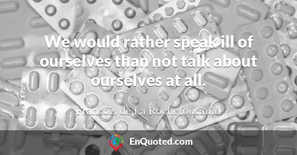 We would rather speak ill of ourselves than not talk about ourselves at all.