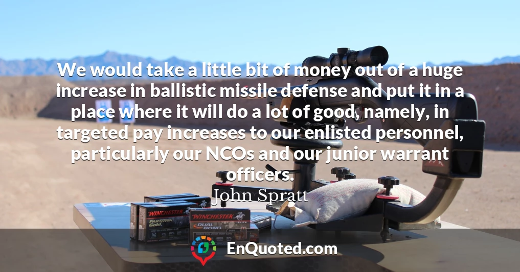 We would take a little bit of money out of a huge increase in ballistic missile defense and put it in a place where it will do a lot of good, namely, in targeted pay increases to our enlisted personnel, particularly our NCOs and our junior warrant officers.