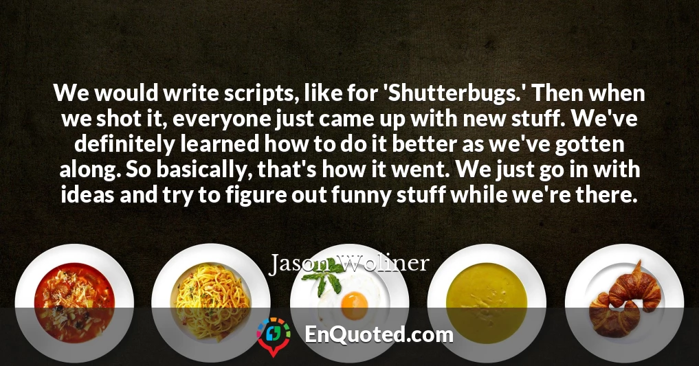 We would write scripts, like for 'Shutterbugs.' Then when we shot it, everyone just came up with new stuff. We've definitely learned how to do it better as we've gotten along. So basically, that's how it went. We just go in with ideas and try to figure out funny stuff while we're there.