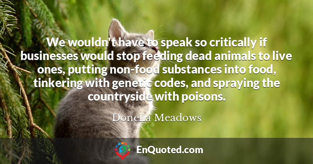 We wouldn't have to speak so critically if businesses would stop feeding dead animals to live ones, putting non-food substances into food, tinkering with genetic codes, and spraying the countryside with poisons.