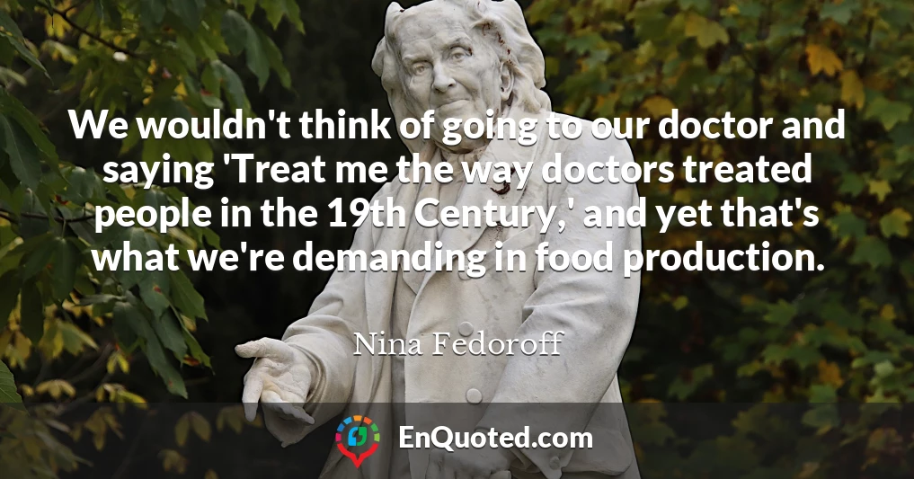 We wouldn't think of going to our doctor and saying 'Treat me the way doctors treated people in the 19th Century,' and yet that's what we're demanding in food production.