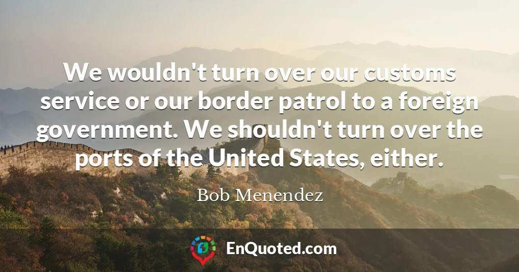 We wouldn't turn over our customs service or our border patrol to a foreign government. We shouldn't turn over the ports of the United States, either.