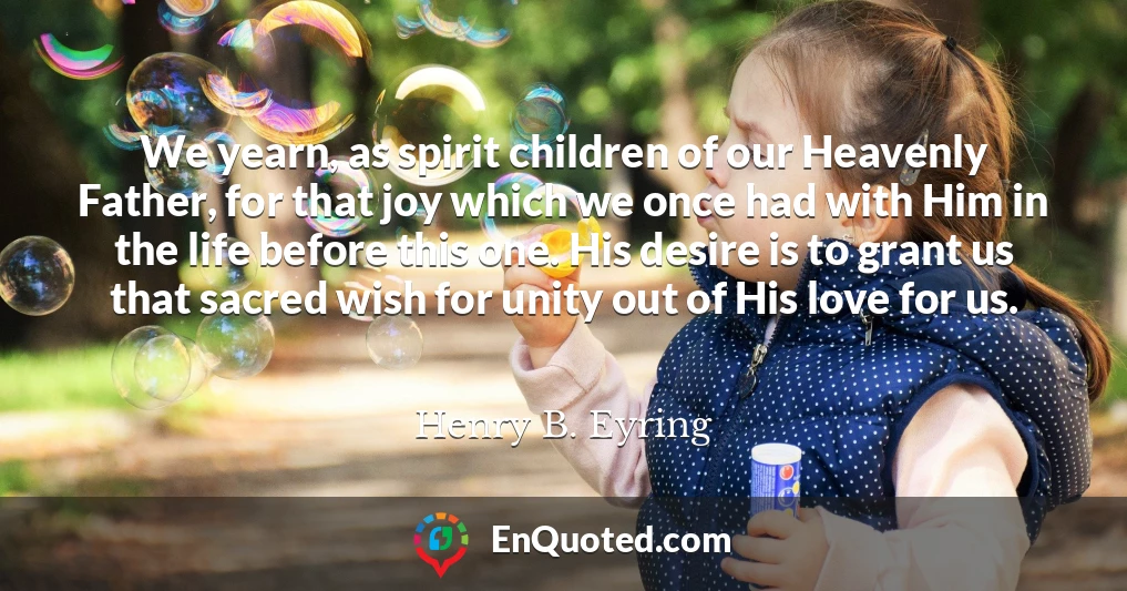 We yearn, as spirit children of our Heavenly Father, for that joy which we once had with Him in the life before this one. His desire is to grant us that sacred wish for unity out of His love for us.