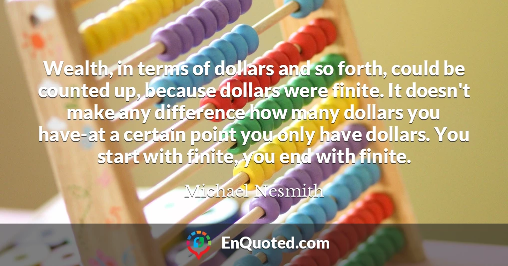 Wealth, in terms of dollars and so forth, could be counted up, because dollars were finite. It doesn't make any difference how many dollars you have-at a certain point you only have dollars. You start with finite, you end with finite.