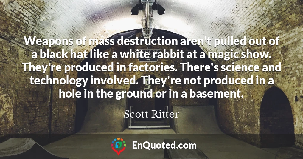 Weapons of mass destruction aren't pulled out of a black hat like a white rabbit at a magic show. They're produced in factories. There's science and technology involved. They're not produced in a hole in the ground or in a basement.