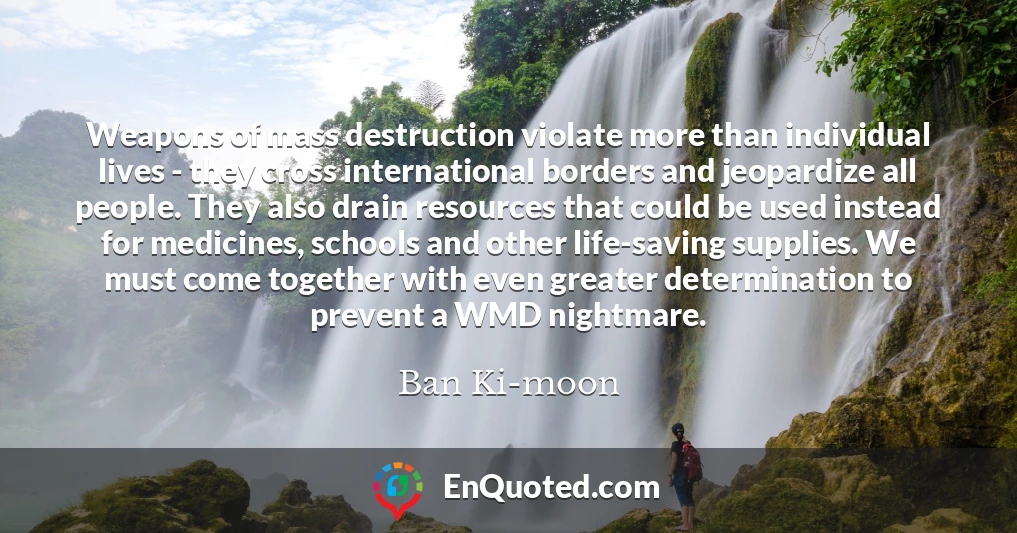 Weapons of mass destruction violate more than individual lives - they cross international borders and jeopardize all people. They also drain resources that could be used instead for medicines, schools and other life-saving supplies. We must come together with even greater determination to prevent a WMD nightmare.