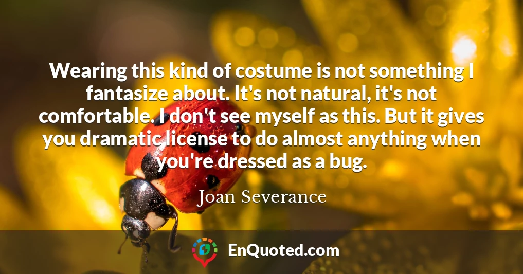 Wearing this kind of costume is not something I fantasize about. It's not natural, it's not comfortable. I don't see myself as this. But it gives you dramatic license to do almost anything when you're dressed as a bug.