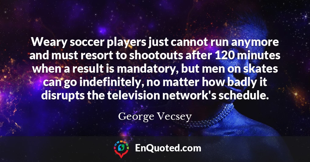 Weary soccer players just cannot run anymore and must resort to shootouts after 120 minutes when a result is mandatory, but men on skates can go indefinitely, no matter how badly it disrupts the television network's schedule.