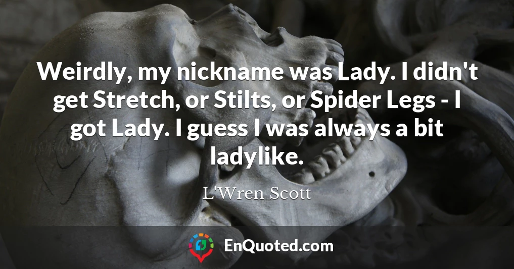Weirdly, my nickname was Lady. I didn't get Stretch, or Stilts, or Spider Legs - I got Lady. I guess I was always a bit ladylike.